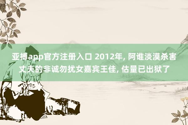 亚搏app官方注册入口 2012年， 阿谁淡漠杀害丈夫的非诚勿扰女嘉宾王佳， 估量已出狱了