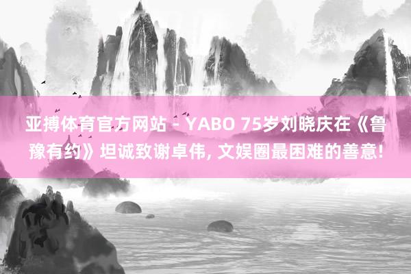 亚搏体育官方网站 - YABO 75岁刘晓庆在《鲁豫有约》坦诚致谢卓伟， 文娱圈最困难的善意!
