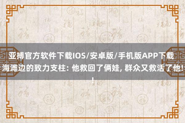 亚搏官方软件下载IOS/安卓版/手机版APP下载 海滩边的致力支柱: 他救回了俩娃， 群众又救活了他!