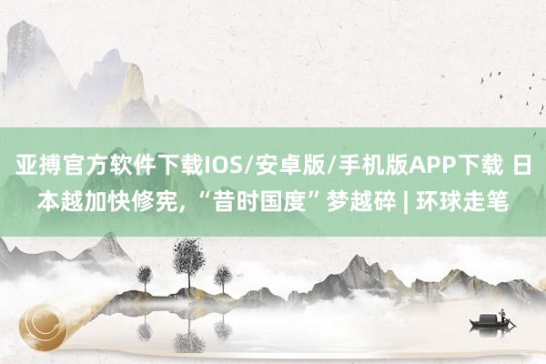 亚搏官方软件下载IOS/安卓版/手机版APP下载 日本越加快修宪， “昔时国度”梦越碎 | 环球走笔
