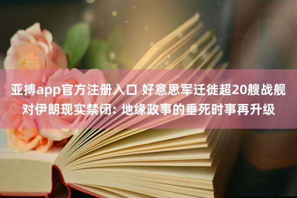 亚搏app官方注册入口 好意思军迁徙超20艘战舰对伊朗现实禁闭: 地缘政事的垂死时事再升级
