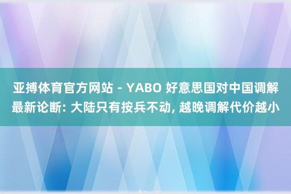 亚搏体育官方网站 - YABO 好意思国对中国调解最新论断: 大陆只有按兵不动, 越晚调解代价越小