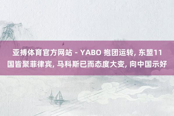亚搏体育官方网站 - YABO 抱团运转， 东盟11国皆聚菲律宾， 马科斯已而态度大变， 向中国示好