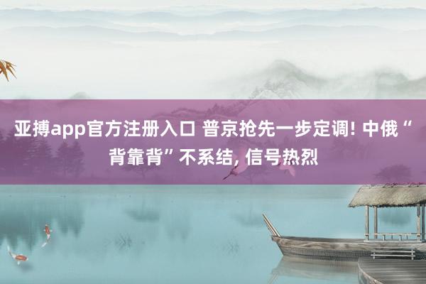 亚搏app官方注册入口 普京抢先一步定调! 中俄“背靠背”不系结， 信号热烈