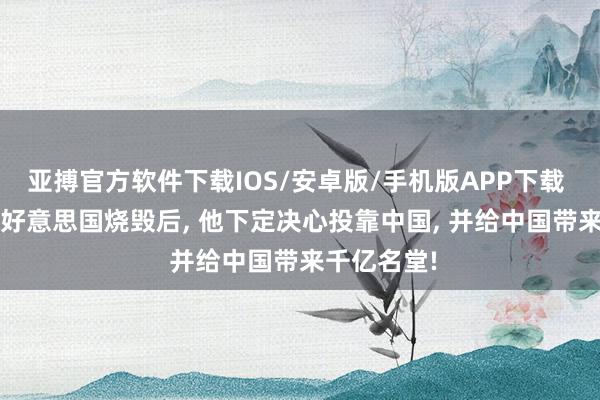 亚搏官方软件下载IOS/安卓版/手机版APP下载 2016年被好意思国烧毁后， 他下定决心投靠中国， 并给中国带来千亿名堂!