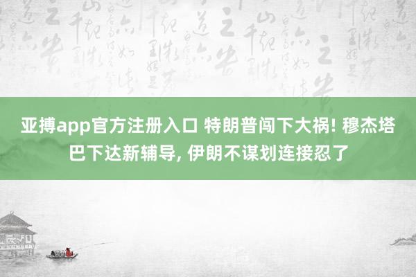 亚搏app官方注册入口 特朗普闯下大祸! 穆杰塔巴下达新辅导， 伊朗不谋划连接忍了