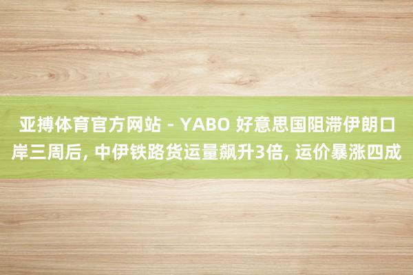 亚搏体育官方网站 - YABO 好意思国阻滞伊朗口岸三周后， 中伊铁路货运量飙升3倍， 运价暴涨四成