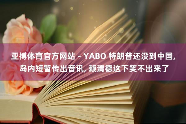亚搏体育官方网站 - YABO 特朗普还没到中国， 岛内短暂传出音讯， 赖清德这下笑不出来了