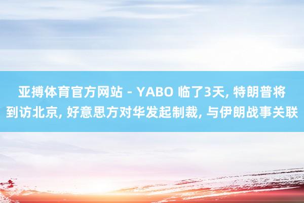 亚搏体育官方网站 - YABO 临了3天， 特朗普将到访北京， 好意思方对华发起制裁， 与伊朗战事关联