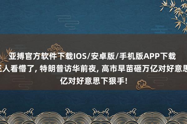 亚搏官方软件下载IOS/安卓版/手机版APP下载 连中国王人看懵了， 特朗普访华前夜， 高市早苗砸万亿对好意思下狠手!