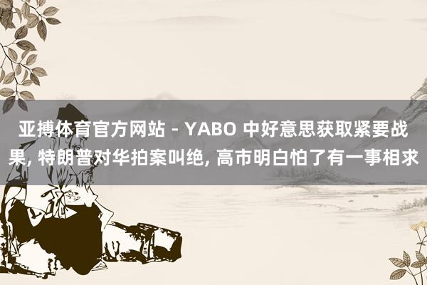 亚搏体育官方网站 - YABO 中好意思获取紧要战果， 特朗普对华拍案叫绝， 高市明白怕了有一事相求