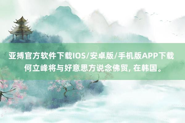 亚搏官方软件下载IOS/安卓版/手机版APP下载 何立峰将与好意思方说念佛贸， 在韩国。
