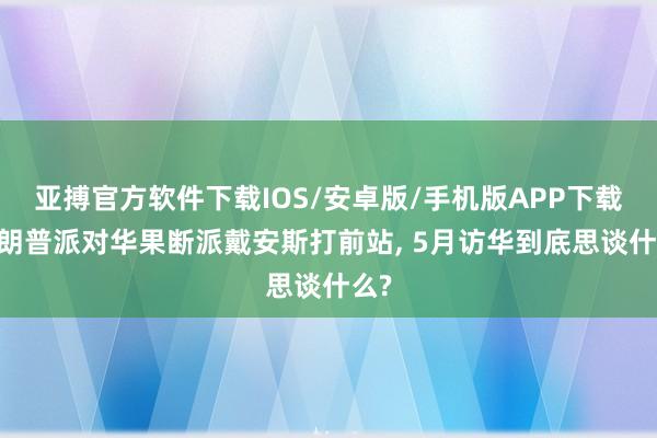 亚搏官方软件下载IOS/安卓版/手机版APP下载 特朗普派对华果断派戴安斯打前站， 5月访华到底思谈什么?