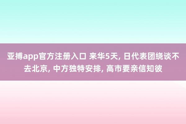 亚搏app官方注册入口 来华5天， 日代表团绕谈不去北京， 中方独特安排， 高市要亲信知彼