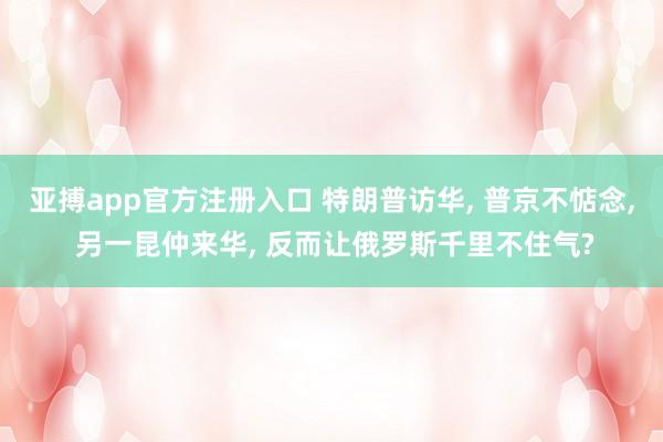 亚搏app官方注册入口 特朗普访华， 普京不惦念， 另一昆仲来华， 反而让俄罗斯千里不住气?
