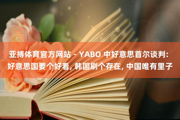 亚搏体育官方网站 - YABO 中好意思首尔谈判: 好意思国要个好看， 韩国刷个存在， 中国唯有里子