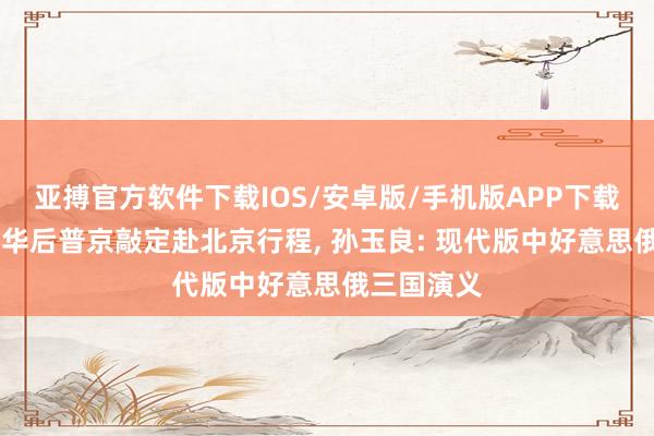 亚搏官方软件下载IOS/安卓版/手机版APP下载 特朗普访华后普京敲定赴北京行程， 孙玉良: 现代版中好意思俄三国演义
