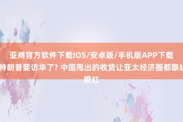 亚搏官方软件下载IOS/安卓版/手机版APP下载 特朗普要访华了? 中国甩出的收货让亚太经济圈都眼红