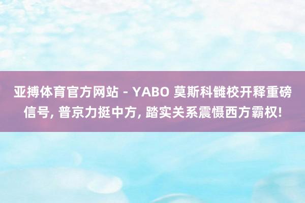 亚搏体育官方网站 - YABO 莫斯科雠校开释重磅信号， 普京力挺中方， 踏实关系震慑西方霸权!