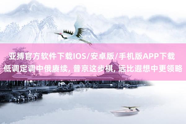 亚搏官方软件下载IOS/安卓版/手机版APP下载 低调定调中俄赓续， 普京这步棋， 远比遐想中更领略