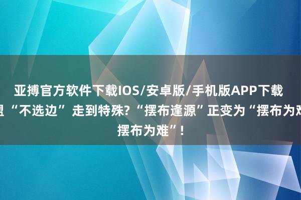 亚搏官方软件下载IOS/安卓版/手机版APP下载 东盟 “不选边” 走到特殊? “摆布逢源”正变为“摆布为难”!
