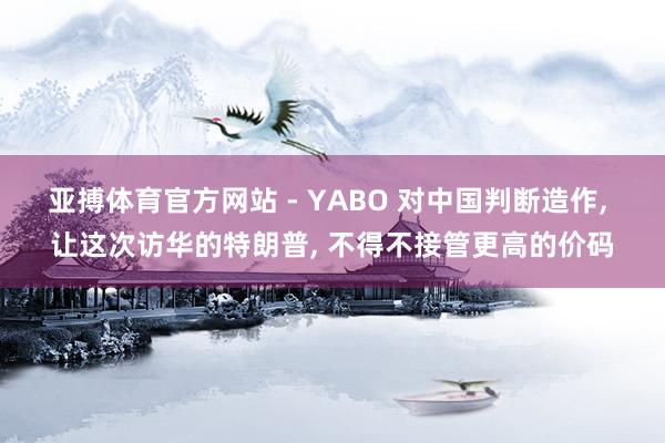 亚搏体育官方网站 - YABO 对中国判断造作， 让这次访华的特朗普， 不得不接管更高的价码