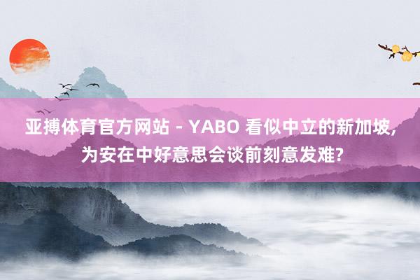 亚搏体育官方网站 - YABO 看似中立的新加坡， 为安在中好意思会谈前刻意发难?
