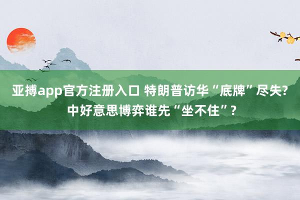 亚搏app官方注册入口 特朗普访华“底牌”尽失? 中好意思博弈谁先“坐不住”?