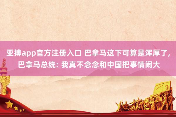 亚搏app官方注册入口 巴拿马这下可算是浑厚了， 巴拿马总统: 我真不念念和中国把事情闹大