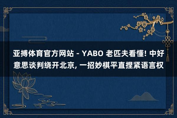 亚搏体育官方网站 - YABO 老匹夫看懂! 中好意思谈判绕开北京， 一招妙棋平直捏紧语言权