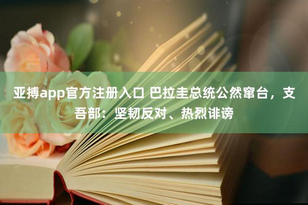 亚搏app官方注册入口 巴拉圭总统公然窜台，支吾部：坚韧反对、热烈诽谤