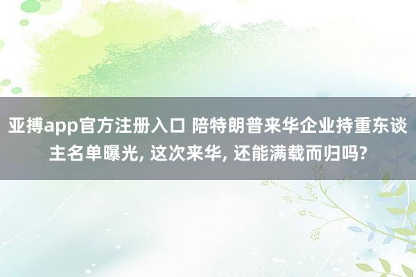 亚搏app官方注册入口 陪特朗普来华企业持重东谈主名单曝光， 这次来华， 还能满载而归吗?