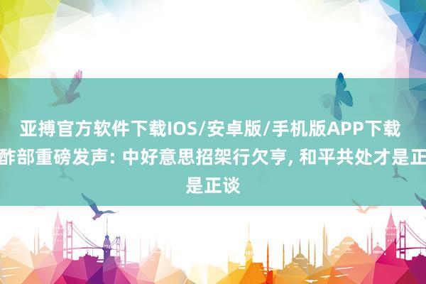 亚搏官方软件下载IOS/安卓版/手机版APP下载 酬酢部重磅发声: 中好意思招架行欠亨， 和平共处才是正谈