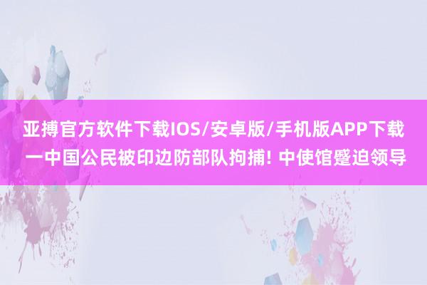 亚搏官方软件下载IOS/安卓版/手机版APP下载 一中国公民被印边防部队拘捕! 中使馆蹙迫领导