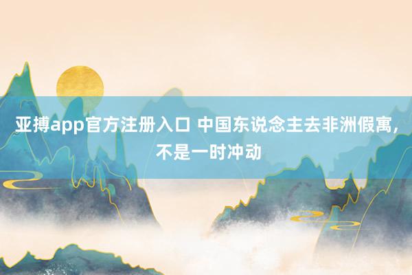 亚搏app官方注册入口 中国东说念主去非洲假寓， 不是一时冲动