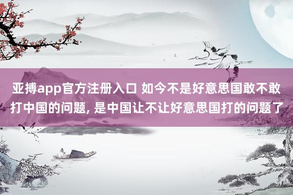 亚搏app官方注册入口 如今不是好意思国敢不敢打中国的问题， 是中国让不让好意思国打的问题了