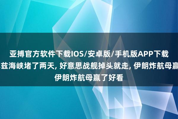 亚搏官方软件下载IOS/安卓版/手机版APP下载 霍尔木兹海峡堵了两天， 好意思战舰掉头就走， 伊朗炸航母赢了好看