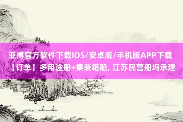 亚搏官方软件下载IOS/安卓版/手机版APP下载 【订单】多用途船+集装箱船， 江苏民营船坞承建