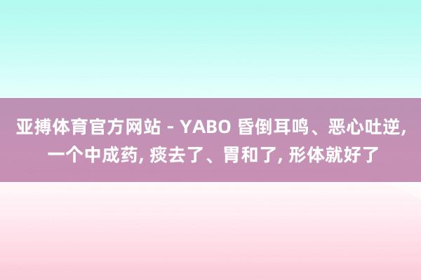 亚搏体育官方网站 - YABO 昏倒耳鸣、恶心吐逆， 一个中成药， 痰去了、胃和了， 形体就好了