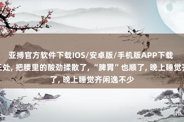 亚搏官方软件下载IOS/安卓版/手机版APP下载 多按揉这三处， 把腰里的酸劲揉散了， “脾胃”也顺了， 晚上睡觉齐闲逸不少