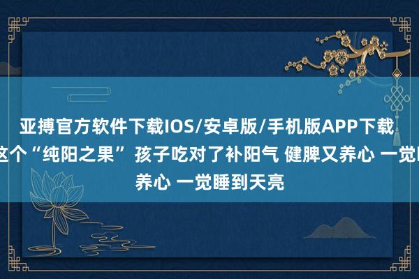 亚搏官方软件下载IOS/安卓版/手机版APP下载 入夏后 这个“纯阳之果” 孩子吃对了补阳气 健脾又养心 一觉睡到天亮