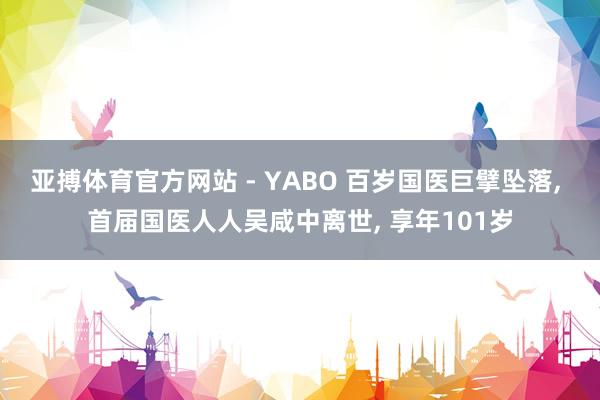 亚搏体育官方网站 - YABO 百岁国医巨擘坠落， 首届国医人人吴咸中离世， 享年101岁