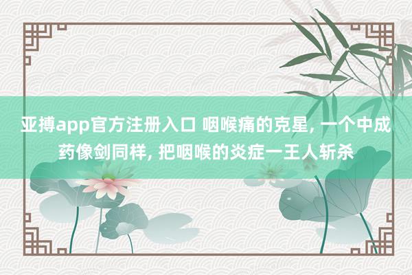 亚搏app官方注册入口 咽喉痛的克星， 一个中成药像剑同样， 把咽喉的炎症一王人斩杀