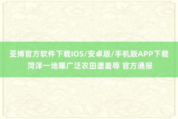 亚搏官方软件下载IOS/安卓版/手机版APP下载 菏泽一地曝广泛农田遭羞辱 官方通报