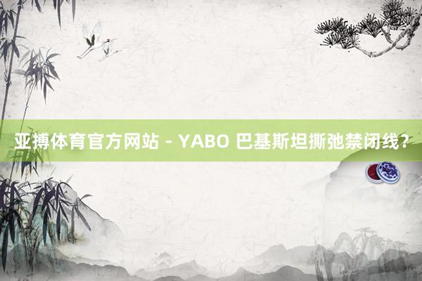 亚搏体育官方网站 - YABO 巴基斯坦撕弛禁闭线？