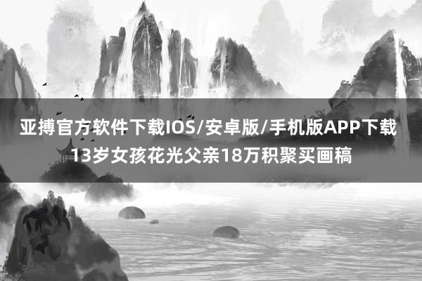 亚搏官方软件下载IOS/安卓版/手机版APP下载 13岁女孩花光父亲18万积聚买画稿