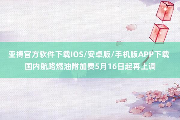 亚搏官方软件下载IOS/安卓版/手机版APP下载 国内航路燃油附加费5月16日起再上调