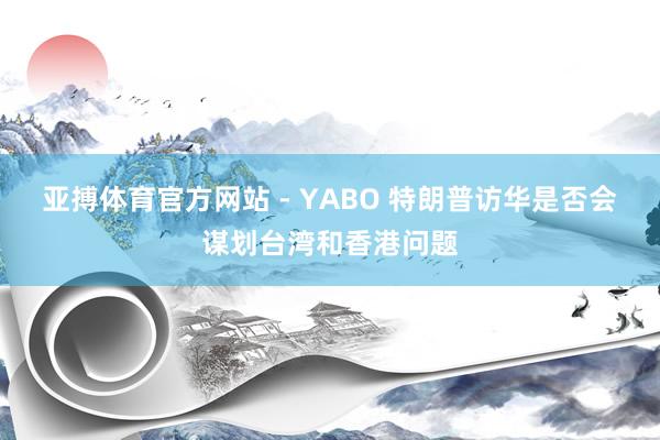亚搏体育官方网站 - YABO 特朗普访华是否会谋划台湾和香港问题