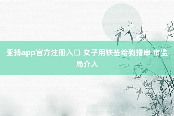 亚搏app官方注册入口 女子用铁签给狗撸串 市监局介入