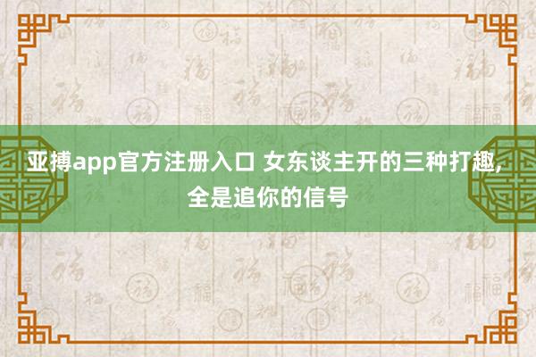 亚搏app官方注册入口 女东谈主开的三种打趣， 全是追你的信号